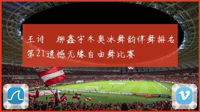 王诗玥柳鑫宇冬奥冰舞韵律舞排名第21遗憾无缘自由舞比赛