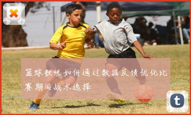 篮球教练如何通过数据反馈优化比赛期间战术选择