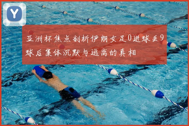 亚洲杯焦点剖析伊朗女足0进球丢9球后集体沉默与逃离的真相