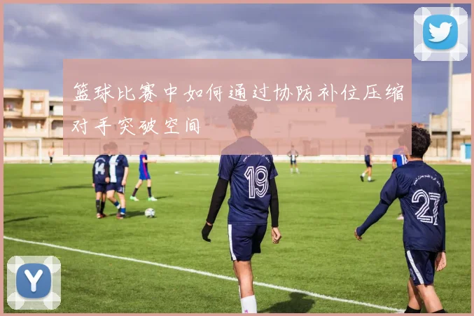 篮球比赛中如何通过协防补位压缩对手突破空间