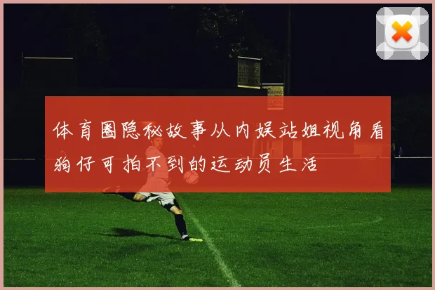 体育圈隐秘故事从内娱站姐视角看狗仔可拍不到的运动员生活