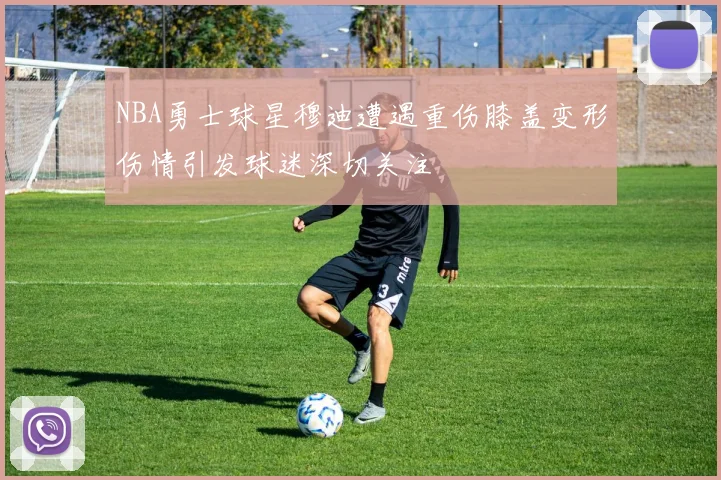 NBA勇士球星穆迪遭遇重伤膝盖变形伤情引发球迷深切关注