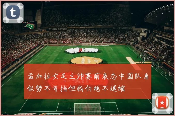 孟加拉女足主帅赛前表态中国队看似势不可挡但我们绝不退缩