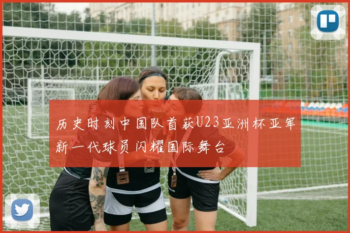 历史时刻中国队首获U23亚洲杯亚军新一代球员闪耀国际舞台