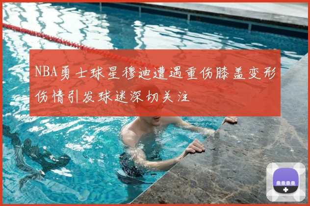 NBA勇士球星穆迪遭遇重伤膝盖变形伤情引发球迷深切关注