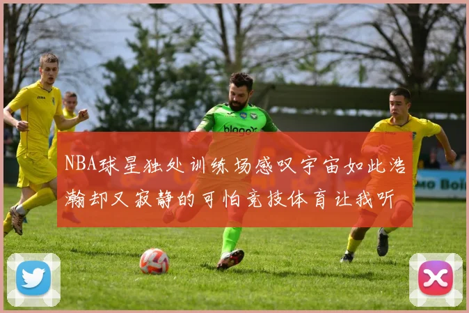 NBA球星独处训练场感叹宇宙如此浩瀚却又寂静的可怕竞技体育让我听见回响