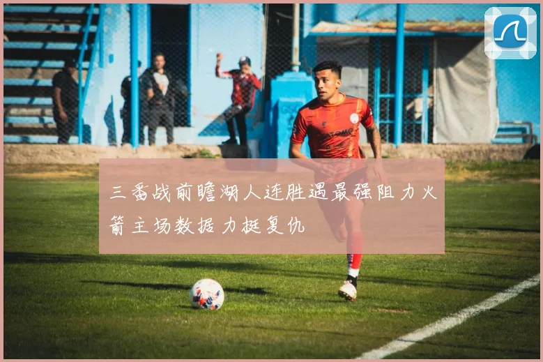 三番战前瞻湖人连胜遇最强阻力火箭主场数据力挺复仇