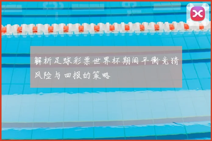 解析足球彩票世界杯期间平衡竞猜风险与回报的策略