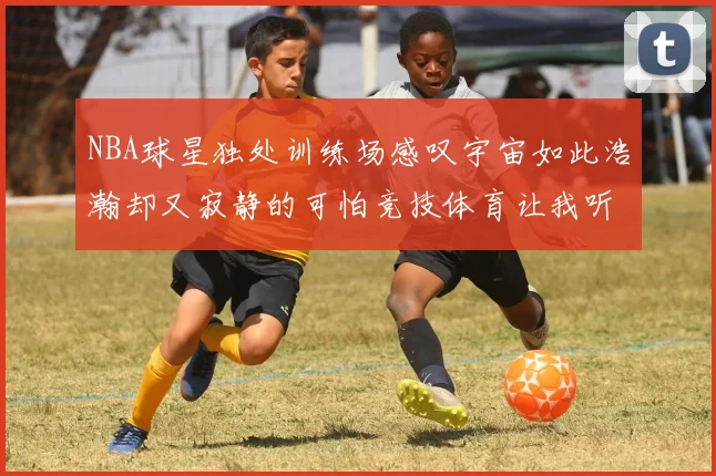 NBA球星独处训练场感叹宇宙如此浩瀚却又寂静的可怕竞技体育让我听见回响